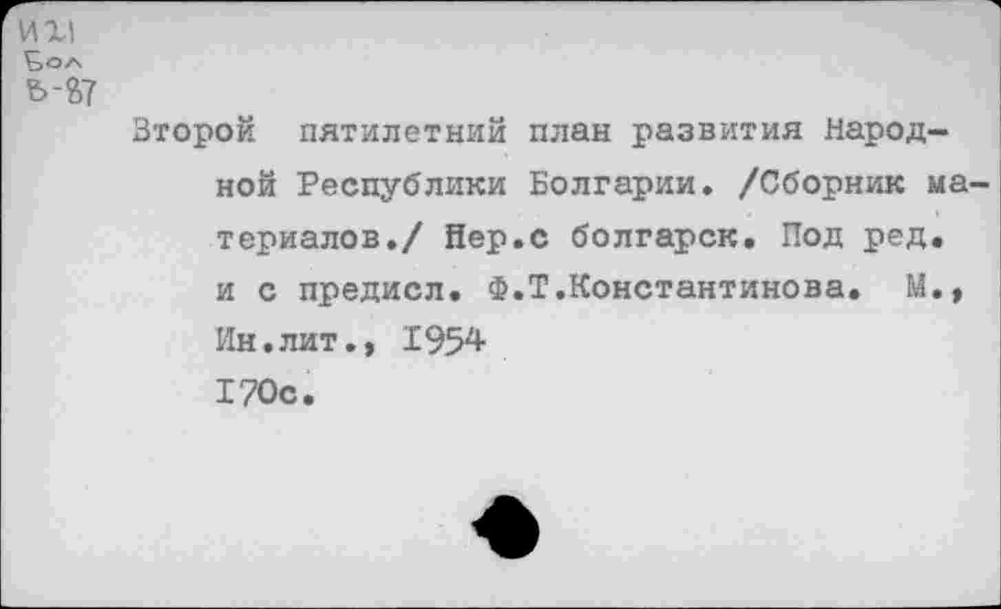 ﻿И XI t>OA ъ-В7
Второй пятилетний план развития Народной Республики Болгарии. /Сборник материалов./ йер.с болгарок. Под ред. и с предисл. Ф.Т.Константинова. М., Ин.лит., 1954 170с.